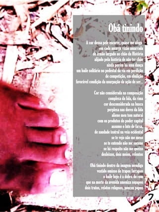 Obá tinindo
       A cor dessa pele escorre, quase me afoga
                   em cada amarga visão amarrada
             do irmão largado ao chão da História
               alijado pela história de não ter chão
                         ainda porém há uma dança
 um baile solitário no pedestal da via em perdição
                        de competição, em ebulição
favorável condição da usurpação da ação de ser...

              Cor não considerada na composição
                         complexa da fala, da rima
                    cor desconsiderada na busca
                        perplexa nas dores da lida
                           alieno meu tom natural
                com os produtos do poder capital
                           assumo o luto de farsa,
              de saudade teatral na veia ocidental
                           se te vejo não me mexo
                     se te entendo não me enceno
                    se há respeito não me queixo
                   desleixos, dois meios, relentos

          Obá tinindo dentro da imagem mendiga
               vestido omisso de trapos farrapos
                     o baile hoje é a dobra do rum
       que na morte da avenida ameniza sopapos
      dois tratos, relatos relapsos, poucos papos

                                                       7
 