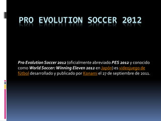 PRO EVOLUTION SOCCER 2012



Pro Evolution Soccer 2012 (oficialmente abreviado PES 2012 y conocido
como World Soccer: Winning Eleven 2012 en Japón) es videojuego de
fútbol desarrollado y publicado por Konami el 27 de septiembre de 2011.
 
