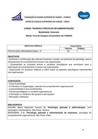 16
FUNDAÇÃO DE ENSINO SUPERIOR DE OLINDA – FUNESO
UNIÃO DE ESCOLAS SUPERIORES DA FUNESO – UNESF
CURSO: TEORIAS E PRÁTICAS EM ADMINISTRAÇÃO
Modalidade: Extensão
Oferta: Fora do Campus Universitário da FUNESO
DISCIPLINA /MÓDULO Carga Horária
Teórica Prática
PSICOLOGIA ORGANIZACIONAL / 2º 60 -
OBJETIVOS
- Conhecer a contribuição das ciências humanas e sociais, em particular da psicologia, para a
compreensão do comportamento humano nas organizações.
- Compreender as principais teorias e conceitos psicológicos que contribuem para a
delimitação do comportamento humano nas organizações.
- Desenvolver um processo reflexivo e crítico sobre os aspectos psicológicos intervenientes
nas organizações.
CONTEÚDOS
- O que é psicologia.
- O indivíduo e a organização: aspectos do comportamento organizacional.
- A personalidade e seus fundamentos.
- Teorias psicológicas e o contexto organizacional.
- A formação e a dinâmica dos grupos e das equipes.
- Motivação e liderança.
BIBLIOGRAFIA
AGUIAR, Maria Aparecida Ferreira de. Psicologia aplicada à administração: uma
abordagem interdisciplinar. São Paulo: Saraiva.
BERGAMINI, C.W. Psicologia aplicada à administração de empresas: psicologia do
comportamento organizacional. São Paulo: Atlas.
 