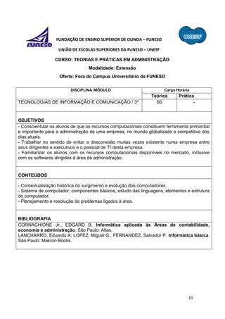 20
FUNDAÇÃO DE ENSINO SUPERIOR DE OLINDA – FUNESO
UNIÃO DE ESCOLAS SUPERIORES DA FUNESO – UNESF
CURSO: TEORIAS E PRÁTICAS EM ADMINISTRAÇÃO
Modalidade: Extensão
Oferta: Fora do Campus Universitário da FUNESO
DISCIPLINA /MÓDULO Carga Horária
Teórica Prática
TECNOLOGIAS DE INFORMAÇÃO E COMUNICAÇÃO / 3º 60 -
OBJETIVOS
- Conscientizar os alunos de que os recursos computacionais constituem ferramenta primordial
e importante para a administração de uma empresa, no mundo globalizado e competitivo dos
dias atuais.
- Trabalhar no sentido de evitar a desconexão muitas vezes existente numa empresa entre
seus dirigentes e executivos e o pessoal de TI desta empresa.
- Familiarizar os alunos com os recursos computacionais disponíveis no mercado, inclusive
com os softwares dirigidos à área de administração.
CONTEÚDOS
- Contextualização histórica do surgimento e evolução dos computadores.
- Sistema de computador: componentes básicos, estudo das linguagens, elementos e estrutura
do computador.
- Planejamento e resolução de problemas ligados à área.
BIBLIOGRAFIA
CORNACHIONE Jr., EDGARD B. Informática aplicada às Áreas de contabilidade,
economia e administração. São Paulo: Atlas.
LANCHARRO, Eduardo A; LOPEZ, Miguel G., FERNANDEZ, Salvador P. Informática básica.
São Paulo: Makron Books.
 