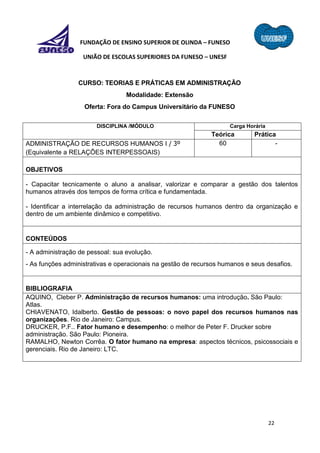 22
FUNDAÇÃO DE ENSINO SUPERIOR DE OLINDA – FUNESO
UNIÃO DE ESCOLAS SUPERIORES DA FUNESO – UNESF
CURSO: TEORIAS E PRÁTICAS EM ADMINISTRAÇÃO
Modalidade: Extensão
Oferta: Fora do Campus Universitário da FUNESO
DISCIPLINA /MÓDULO Carga Horária
Teórica Prática
ADMINISTRAÇÃO DE RECURSOS HUMANOS I / 3º
(Equivalente a RELAÇÕES INTERPESSOAIS)
60 -
OBJETIVOS
- Capacitar tecnicamente o aluno a analisar, valorizar e comparar a gestão dos talentos
humanos através dos tempos de forma crítica e fundamentada.
- Identificar a interrelação da administração de recursos humanos dentro da organização e
dentro de um ambiente dinâmico e competitivo.
CONTEÚDOS
- A administração de pessoal: sua evolução.
- As funções administrativas e operacionais na gestão de recursos humanos e seus desafios.
BIBLIOGRAFIA
AQUINO, Cleber P. Administração de recursos humanos: uma introdução. São Paulo:
Atlas.
CHIAVENATO, Idalberto. Gestão de pessoas: o novo papel dos recursos humanos nas
organizações. Rio de Janeiro: Campus.
DRUCKER, P.F.. Fator humano e desempenho: o melhor de Peter F. Drucker sobre
administração. São Paulo: Pioneira.
RAMALHO, Newton Corrêa. O fator humano na empresa: aspectos técnicos, psicossociais e
gerenciais. Rio de Janeiro: LTC.
 