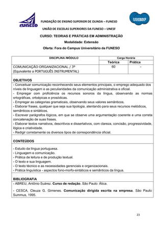23
FUNDAÇÃO DE ENSINO SUPERIOR DE OLINDA – FUNESO
UNIÃO DE ESCOLAS SUPERIORES DA FUNESO – UNESF
CURSO: TEORIAS E PRÁTICAS EM ADMINISTRAÇÃO
Modalidade: Extensão
Oferta: Fora do Campus Universitário da FUNESO
DISCIPLINA /MÓDULO Carga Horária
Teórica Prática
COMUNICAÇÃO ORGANIZACIONAL / 3º
(Equivalente a PORTUGUÊS INSTRUMENTAL)
60 -
OBJETIVOS
- Conceituar comunicação reconhecendo seus elementos principais, o emprego adequado dos
níveis de linguagem e as peculiaridades da comunicação administrativa e oficial.
- Empregar com proficiência os recursos sonoros da língua, observando as normas
ortográficas, ortoépicas e prosódicas.
- Empregar as categorias gramaticais, observando seus valores semânticos.
- Elaborar frases, qualquer que seja sua tipologia, atentando para seus recursos melódicos,
semânticos e sintáticos.
- Escrever parágrafos lógicos, em que se observe uma argumentação coerente e uma correta
concatenação de suas frases.
- Elaborar textos narrativos, descritivos e dissertativos, com clareza, concisão, progressividade,
lógica e criatividade.
- Redigir corretamente os diversos tipos de correspondência oficial.
CONTEÚDOS
- Estudo da língua portuguesa.
- Linguagem e comunicação.
- Prática de leitura e de produção textual.
- O texto e sua linguagem.
- O texto técnico e as necessidades gerenciais e organizacionais.
- Prática linguística - aspectos fono-morfo-sintáticos e semânticos da língua.
BIBLIOGRAFIA
- ABREU, Antônio Suárez. Curso de redação. São Paulo: Ática.
- CESCA, Cleuza G. Gimenes. Comunicação dirigida escrita na empresa. São Paulo:
Summus, 1995.
 
