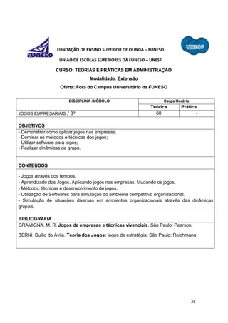 26
FUNDAÇÃO DE ENSINO SUPERIOR DE OLINDA – FUNESO
UNIÃO DE ESCOLAS SUPERIORES DA FUNESO – UNESF
CURSO: TEORIAS E PRÁTICAS EM ADMINISTRAÇÃO
Modalidade: Extensão
Oferta: Fora do Campus Universitário da FUNESO
DISCIPLINA /MÓDULO Carga Horária
Teórica Prática
JOGOS EMPRESARIAIS / 3º 60 -
OBJETIVOS
- Demonstrar como aplicar jogos nas empresas;
- Dominar os métodos e técnicas dos jogos;
- Utilizar software para jogos;
- Realizar dinâmicas de grupo.
CONTEÚDOS
- Jogos através dos tempos.
- Aprendizado dos Jogos. Aplicando jogos nas empresas. Mudando os jogos.
- Métodos, técnicas e desenvolvimento de jogos.
- Utilização de Softwares para simulação do ambiente competitivo organizacional.
- Simulação de situações diversas em ambientes organizacionais através das dinâmicas
grupais.
BIBLIOGRAFIA
GRAMIGNA, M. R. Jogos de empresas e técnicas vivenciais. São Paulo: Pearson.
BERNI, Duilio de Ávila. Teoria dos Jogos: jogos de estratégia. São Paulo: Reichmann.
 