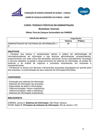 33
FUNDAÇÃO DE ENSINO SUPERIOR DE OLINDA – FUNESO
UNIÃO DE ESCOLAS SUPERIORES DA FUNESO – UNESF
CURSO: TEORIAS E PRÁTICAS EM ADMINISTRAÇÃO
Modalidade: Extensão
Oferta: Fora do Campus Universitário da FUNESO
DISCIPLINA /MÓDULO Carga Horária
Teórica Prática
ADMINISTRAÇÃO DE SISTEMAS DE INFORMAÇÃO I /
5º
60 -
OBJETIVOS
- Fornecer aos alunos o conhecimento teórico e prático da administração de
informática/sistemas de informação e das técnicas administrativas correspondentes,
proporcionando uma visão crítica das atividades, estruturas, fluxos e planejamento, tecnologia
e recursos adotados na gestão e desenvolvimento de sistemas de informação, de análise de
sistemas e de análise de negócios e processos empresariais, em empresas e
empreendimentos.
- Familiarizar os alunos com técnicas e ferramentas avançadas empregadas por grande parte
das empresas, na administração de seus sistemas de informação/informática.
CONTEÚDOS
- Introdução aos sistemas de informação.
- Sistemas de informação nas empresas.
- Organização de dados e informações.
- Telecomunicações: meios e dispositivos.
- Telecomunicações: redes e aplicativos.
- Sistemas de informações empresariais.
BIBLIOGRAFIA
O’BRIEN, James A. Sistemas de Informação. São Paulo: Saraiva.
STAIR, Ralph M. Princípios de sistemas de informação. Rio de Janeiro: LTC.
 