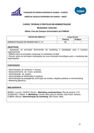 36
FUNDAÇÃO DE ENSINO SUPERIOR DE OLINDA – FUNESO
UNIÃO DE ESCOLAS SUPERIORES DA FUNESO – UNESF
CURSO: TEORIAS E PRÁTICAS EM ADMINISTRAÇÃO
Modalidade: Extensão
Oferta: Fora do Campus Universitário da FUNESO
DISCIPLINA /MÓDULO Carga Horária
Teórica Prática
ADMINISTRAÇÃO DE MARKETING II / 5º 60 -
OBJETIVOS
- Apresentar as principais ferramentas de marketing e estratégias para o sucesso
organizacional.
- Refletir sobre as principais mudanças no marketing mundial.
- Discutir sobre as principais implicações da nova revolução tecnológica para o marketing das
organizações.
CONTEÚDOS
- Administração de produtos e marcas.
- Desenvolvimento de novos produtos.
- Administração de preços.
- Administração de distribuição e logística.
- Administração da propaganda, promoção de vendas, relações públicas e merchandising.
- Marketing eletrônico.
BIBLIOGRAFIA
BONEY, Louis E.; KURTZ, David L. Marketing contemporâneo. Rio de Janeiro: LTC.
CHURCHILL, Gilbert A. Marketing: criando valor para os clientes. São Paulo: Saraiva.
COBRA, Marcos. Administração de marketing. São Paulo: Atlas.
 