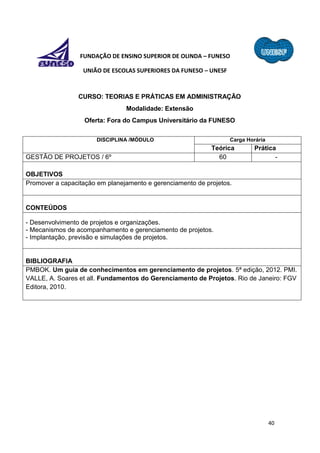 40
FUNDAÇÃO DE ENSINO SUPERIOR DE OLINDA – FUNESO
UNIÃO DE ESCOLAS SUPERIORES DA FUNESO – UNESF
CURSO: TEORIAS E PRÁTICAS EM ADMINISTRAÇÃO
Modalidade: Extensão
Oferta: Fora do Campus Universitário da FUNESO
DISCIPLINA /MÓDULO Carga Horária
Teórica Prática
GESTÃO DE PROJETOS / 6º 60 -
OBJETIVOS
Promover a capacitação em planejamento e gerenciamento de projetos.
CONTEÚDOS
- Desenvolvimento de projetos e organizações.
- Mecanismos de acompanhamento e gerenciamento de projetos.
- Implantação, previsão e simulações de projetos.
BIBLIOGRAFIA
PMBOK. Um guia de conhecimentos em gerenciamento de projetos. 5ª edição, 2012. PMI.
VALLE, A. Soares et all. Fundamentos do Gerenciamento de Projetos. Rio de Janeiro: FGV
Editora, 2010.
 