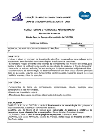 43
FUNDAÇÃO DE ENSINO SUPERIOR DE OLINDA – FUNESO
UNIÃO DE ESCOLAS SUPERIORES DA FUNESO – UNESF
CURSO: TEORIAS E PRÁTICAS EM ADMINISTRAÇÃO
Modalidade: Extensão
Oferta: Fora do Campus Universitário da FUNESO
DISCIPLINA /MÓDULO Carga Horária
Teórica Prática
METODOLOGIA DA PESQUISA EM ADMINISTRAÇÃO /
6º
60 -
OBJETIVOS
- Iniciar o aluno no processo de investigação científica, preparando-o para elaborar textos
acadêmicos, além de melhor instrumentá-lo para a realização de pesquisas;
- Esclarecer a relação existente entre o campo do conhecimento e os métodos existentes, para
auxiliar o aluno na justificativa da escolha do seu objeto de pesquisa, a fim de demonstrar,
claramente, os motivos, as limitações e as vantagens do tipo de pesquisa e objeto escolhidos;
- Auxiliar o aluno de administração no desenvolvimento de um olhar crítico sobre os principais
tipos de pesquisa, segundo seus fundamentos epistemológicos, buscando adaptá-los à sua
realidade e ao seu objeto de pesquisa.
CONTEÚDOS
-Fundamentos da teoria do conhecimento, epistemologia, ciência, ideologia, crise
paradigmática e pós-modernidade.
- Literatura e diversidade cultural.
- Metodologia da pesquisa científica e elaboração do trabalho científico.
BIBLIOGRAFIA
BARROS, A. P. de e LEHFELD, N. A de S. Fundamentos de metodologia. Um guia para a
iniciação científica. São Paulo: McGrraw-Hill do Brasil.
BASTOS, Lilia da Rocha et al. Manual para elaboração de projetos e relatórios de
pesquisas, teses, dissertações e monografias. Rio de Janeiro: Guanabara Koogan.
GIL, Antonio Carlos. Como elaborar projetos de pesquisa. São Paulo: Atlas.
LAKATOS, Eva Maria; MARCONI, Marina de Andrade. Metodologia do trabalho científico.
São Paulo: Atlas.
 