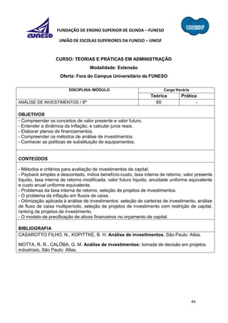 44
FUNDAÇÃO DE ENSINO SUPERIOR DE OLINDA – FUNESO
UNIÃO DE ESCOLAS SUPERIORES DA FUNESO – UNESF
CURSO: TEORIAS E PRÁTICAS EM ADMINISTRAÇÃO
Modalidade: Extensão
Oferta: Fora do Campus Universitário da FUNESO
DISCIPLINA /MÓDULO Carga Horária
Teórica Prática
ANÁLISE DE INVESTIMENTOS / 6º 60 -
OBJETIVOS
- Compreender os conceitos de valor presente e valor futuro.
- Entender a dinâmica da Inflação, e calcular juros reais.
- Elaborar planos de financiamentos.
- Compreender os métodos de análise de investimentos.
- Conhecer as políticas de substituição de equipamentos.
CONTEÚDOS
- Métodos e critérios para avaliação de investimentos de capital.
- Payback simples e descontado, índice benefício-custo, taxa interna de retorno, valor presente
líquido, taxa interna de retorno modificada, valor futuro líquido, anuidade uniforme equivalente
e custo anual uniforme equivalente.
- Problemas da taxa interna de retorno, seleção de projetos de investimentos.
- O problema da inflação em fluxos de caixa.
- Otimização aplicada à análise de investimentos: seleção de carteiras de investimento, análise
de fluxo de caixa multiperíodo, seleção de projetos de investimento com restrição de capital,
ranking de projetos de investimento.
- O modelo de precificação de ativos financeiros no orçamento de capital.
BIBLIOGRAFIA
CASAROTTO FILHO, N., KOPITTKE, B. H. Análise de investimentos. São Paulo: Atlas.
MOTTA, R. R., CALÔBA, G. M. Análise de investimentos: tomada de decisão em projetos
industriais. São Paulo: Atlas.
 