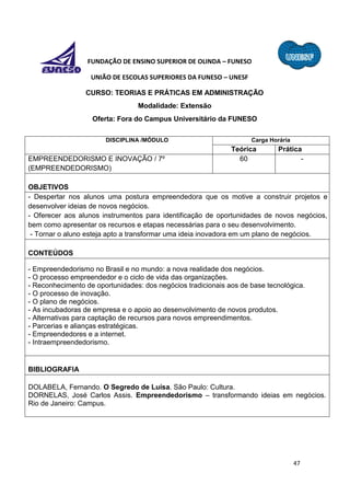 47
FUNDAÇÃO DE ENSINO SUPERIOR DE OLINDA – FUNESO
UNIÃO DE ESCOLAS SUPERIORES DA FUNESO – UNESF
CURSO: TEORIAS E PRÁTICAS EM ADMINISTRAÇÃO
Modalidade: Extensão
Oferta: Fora do Campus Universitário da FUNESO
DISCIPLINA /MÓDULO Carga Horária
Teórica Prática
EMPREENDEDORISMO E INOVAÇÃO / 7º
(EMPREENDEDORISMO)
60 -
OBJETIVOS
- Despertar nos alunos uma postura empreendedora que os motive a construir projetos e
desenvolver ideias de novos negócios.
- Oferecer aos alunos instrumentos para identificação de oportunidades de novos negócios,
bem como apresentar os recursos e etapas necessárias para o seu desenvolvimento.
- Tornar o aluno esteja apto a transformar uma ideia inovadora em um plano de negócios.
CONTEÚDOS
- Empreendedorismo no Brasil e no mundo: a nova realidade dos negócios.
- O processo empreendedor e o ciclo de vida das organizações.
- Reconhecimento de oportunidades: dos negócios tradicionais aos de base tecnológica.
- O processo de inovação.
- O plano de negócios.
- As incubadoras de empresa e o apoio ao desenvolvimento de novos produtos.
- Alternativas para captação de recursos para novos empreendimentos.
- Parcerias e alianças estratégicas.
- Empreendedores e a internet.
- Intraempreendedorismo.
BIBLIOGRAFIA
DOLABELA, Fernando. O Segredo de Luísa. São Paulo: Cultura.
DORNELAS, José Carlos Assis. Empreendedorismo – transformando ideias em negócios.
Rio de Janeiro: Campus.
 