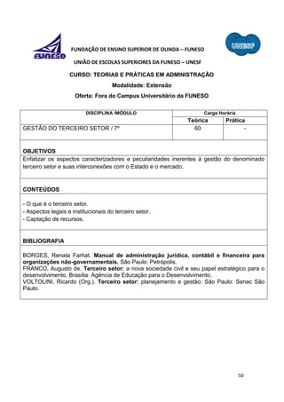 50
FUNDAÇÃO DE ENSINO SUPERIOR DE OLINDA – FUNESO
UNIÃO DE ESCOLAS SUPERIORES DA FUNESO – UNESF
CURSO: TEORIAS E PRÁTICAS EM ADMINISTRAÇÃO
Modalidade: Extensão
Oferta: Fora do Campus Universitário da FUNESO
DISCIPLINA /MÓDULO Carga Horária
Teórica Prática
GESTÃO DO TERCEIRO SETOR / 7º 60 -
OBJETIVOS
Enfatizar os aspectos caracterizadores e peculiaridades inerentes à gestão do denominado
terceiro setor e suas interconexões com o Estado e o mercado.
CONTEÚDOS
- O que é o terceiro setor.
- Aspectos legais e institucionais do terceiro setor.
- Captação de recursos.
BIBLIOGRAFIA
BORGES, Renata Farhat. Manual de administração jurídica, contábil e financeira para
organizações não-governamentais. São Paulo: Petrópolis.
FRANCO, Augusto de. Terceiro setor: a nova sociedade civil e seu papel estratégico para o
desenvolvimento. Brasília: Agência de Educação para o Desenvolvimento.
VOLTOLINI, Ricardo (Org.). Terceiro setor: planejamento e gestão: São Paulo: Senac São
Paulo.
 