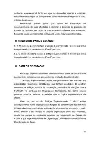 56
ambiente organizacional, tendo em vista as demandas internas e externas,
utilizando metodologias de planejamento, como instrumentos de gestão a curto,
médio e longo prazo.
Desenvolver valores éticos que sirvam de sustentação ao
desenvolvimento de suas atividades e dominar a dinâmica do processo de
tomada de decisões, ser capaz de crescer profissionalmente com autonomia,
buscando novos conhecimentos e utilizando-se dos recursos da telemática.
II. REQUISITOS PARA O ESTÁGIO
II. 1. O aluno só poderá realizar o Estágio Supervisionado I desde que tenha
integralizado todos os créditos do 1º ao 6º períodos;
II.2. O aluno só poderá realizar o Estágio Supervisionado II desde que tenha
integralizado todos os créditos do 1º ao 7º períodos;
III. CAMPOS DE ESTÁGIO
O Estágio Supervisionado será desenvolvido nas áreas de concentração
dos domínios indispensáveis ao exercício da profissão de administrador.
O Estágio Supervisionado deverá, obrigatoriamente, ser realizado em
organizações legalmente constituídas, que tenham condições de celebrar
convênios de estágio, acordos de cooperação, protocolos de intenções com a
FUNESO, na condição de Organização Concedente, tais como órgãos
públicos, privados, estatais, sociedades civis e órgãos representativos de
classe.
Caso no período do Estágio Supervisionado o aluno esteja
desempenhando numa organização as funções de concentração dos domínios
indispensáveis ao exercício da profissão de administrador, o mesmo poderá,
então, efetivar o seu estágio na própria organização onde está vinculado,
desde que cumpra as exigências previstas no regulamento de Estágio do
Curso, e que haja consonância da Organização Concedente e autorização da
Coordenação do Curso.
 