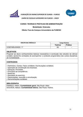 11
FUNDAÇÃO DE ENSINO SUPERIOR DE OLINDA – FUNESO
UNIÃO DE ESCOLAS SUPERIORES DA FUNESO – UNESF
CURSO: TEORIAS E PRÁTICAS EM ADMINISTRAÇÃO
Modalidade: Extensão
Oferta: Fora do Campus Universitário da FUNESO
DISCIPLINA /MÓDULO Carga Horária
Teórica Prática
CONTABILIDADE / 1º 60 -
OBJETIVOS
Propiciar ao aluno conhecimentos básicos necessários à conclusão dos estudos da ciência
contábil, dando-lhe condições de acompanhar o conteúdo programático das outras disciplinas
de Contabilidade.
CONTEÚDOS
- Patrimônio. Contas. Fatos contábeis. Escriturações contábeis.
- Operação de constituição de empresas.
- Estoques. Provisões.
- Princípios da competência.
- Reservas.
- Resultado do exercício.
- Depreciações, exaustão e amortização.
- Demonstrações contábeis.
BIBLIOGRAFIA
FRANCO, Hilário. Contabilidade geral. São Paulo: Atlas.
GOUVEIA, Nelson. Contabilidade básica. São Paulo: Harbra.
 