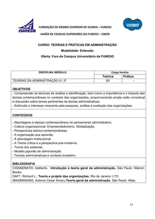 15
FUNDAÇÃO DE ENSINO SUPERIOR DE OLINDA – FUNESO
UNIÃO DE ESCOLAS SUPERIORES DA FUNESO – UNESF
CURSO: TEORIAS E PRÁTICAS EM ADMINISTRAÇÃO
Modalidade: Extensão
Oferta: Fora do Campus Universitário da FUNESO
DISCIPLINA /MÓDULO Carga Horária
Teórica Prática
TEORIAS DA ADMINISTRAÇÃO II / 2º 60 -
OBJETIVOS
- Compreender as técnicas de análise e identificação, bem como a importância e o impacto das
teorias contemporâneas no contexto das organizações, proporcionando ampla visão conceitual
e discussão sobre temas pertinentes às teorias administrativas.
- Estimular o interesse crescente pela pesquisa, análise e avaliação das organizações.
CONTEÚDOS
- Abordagens e tópicos contemporâneos do pensamento administrativo.
- Cultura organizacional. Empreendedorismo. Globalização.
- Perspectivas teórico-contemporâneas.
- A organização que aprende.
- A abordagem Institucional.
- A Teoria crítica e a perspectiva pós-moderna.
- Teoria dos sistemas.
- Modelo japonês de administração.
- Teorias administrativas e contexto brasileiro.
BIBLIOGRAFIA
CHIANENATO, Idalberto. Introdução à teoria geral da administração. São Paulo: Makron
Books.
DAFT, Richard L.. Teoria e projeto das organizações. Rio de Janeiro: LTC.
MAXIMINIANO, Antonio Cesar Amaru.Teoria geral da administração. São Paulo: Atlas.
 