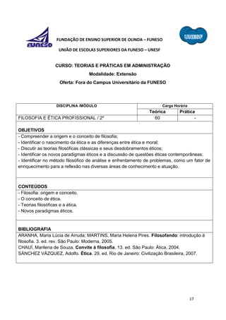 17
FUNDAÇÃO DE ENSINO SUPERIOR DE OLINDA – FUNESO
UNIÃO DE ESCOLAS SUPERIORES DA FUNESO – UNESF
CURSO: TEORIAS E PRÁTICAS EM ADMINISTRAÇÃO
Modalidade: Extensão
Oferta: Fora do Campus Universitário da FUNESO
DISCIPLINA /MÓDULO Carga Horária
Teórica Prática
FILOSOFIA E ÉTICA PROFISSIONAL / 2º 60 -
OBJETIVOS
- Compreender a origem e o conceito de filosofia;
- Identificar o nascimento da ética e as diferenças entre ética e moral;
- Discutir as teorias filosóficas clássicas e seus desdobramentos éticos;
- Identificar os novos paradigmas éticos e a discussão de questões éticas contemporâneas;
- Identificar no método filosófico de análise e enfrentamento de problemas, como um fator de
enriquecimento para a reflexão nas diversas áreas de conhecimento e atuação.
CONTEÚDOS
- Filosofia: origem e conceito.
- O conceito de ética.
- Teorias filosóficas e a ética.
- Novos paradigmas éticos.
BIBLIOGRAFIA
ARANHA, Maria Lúcia de Arruda; MARTINS, Maria Helena Pires. Filosofando: introdução à
filosofia. 3. ed. rev. São Paulo: Moderna, 2005.
CHAUÍ, Marilena de Souza. Convite à filosofia. 13. ed. São Paulo: Ática, 2004.
SÁNCHEZ VÁZQUEZ, Adolfo. Ética. 29. ed. Rio de Janeiro: Civilização Brasileira, 2007.
 