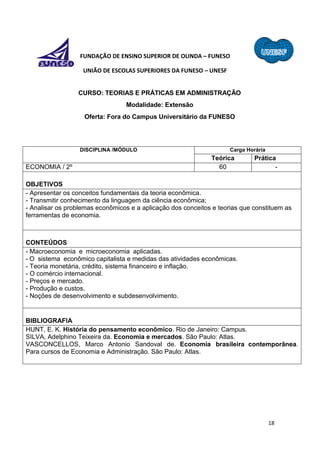 18
FUNDAÇÃO DE ENSINO SUPERIOR DE OLINDA – FUNESO
UNIÃO DE ESCOLAS SUPERIORES DA FUNESO – UNESF
CURSO: TEORIAS E PRÁTICAS EM ADMINISTRAÇÃO
Modalidade: Extensão
Oferta: Fora do Campus Universitário da FUNESO
DISCIPLINA /MÓDULO Carga Horária
Teórica Prática
ECONOMIA / 2º 60 -
OBJETIVOS
- Apresentar os conceitos fundamentais da teoria econômica.
- Transmitir conhecimento da linguagem da ciência econômica;
- Analisar os problemas econômicos e a aplicação dos conceitos e teorias que constituem as
ferramentas de economia.
CONTEÚDOS
- Macroeconomia e microeconomia aplicadas.
- O sistema econômico capitalista e medidas das atividades econômicas.
- Teoria monetária, crédito, sistema financeiro e inflação.
- O comércio internacional.
- Preços e mercado.
- Produção e custos.
- Noções de desenvolvimento e subdesenvolvimento.
BIBLIOGRAFIA
HUNT, E. K. História do pensamento econômico. Rio de Janeiro: Campus.
SILVA, Adelphino Teixeira da. Economia e mercados. São Paulo: Atlas.
VASCONCELLOS, Marco Antonio Sandoval de. Economia brasileira contemporânea.
Para cursos de Economia e Administração. São Paulo: Atlas.
 