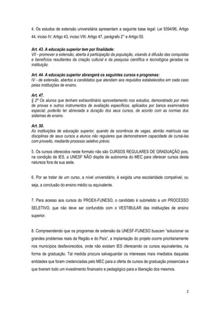 2
4. Os estudos de extensão universitária apresentam a seguinte base legal: Lei 9394/96, Artigo
44, inciso IV; Artigo 43, inciso VIII; Artigo 47, parágrafo 2° e Artigo 50.
Art. 43. A educação superior tem por finalidade:
VII - promover a extensão, aberta à participação da população, visando à difusão das conquistas
e benefícios resultantes da criação cultural e da pesquisa científica e tecnológica geradas na
instituição.
Art. 44. A educação superior abrangerá os seguintes cursos e programas:
IV - de extensão, abertos a candidatos que atendam aos requisitos estabelecidos em cada caso
pelas instituições de ensino.
Art. 47.
§ 2º Os alunos que tenham extraordinário aproveitamento nos estudos, demonstrado por meio
de provas e outros instrumentos de avaliação específicos, aplicados por banca examinadora
especial, poderão ter abreviada a duração dos seus cursos, de acordo com as normas dos
sistemas de ensino.
Art. 50.
As instituições de educação superior, quando da ocorrência de vagas, abrirão matrícula nas
disciplinas de seus cursos a alunos não regulares que demonstrarem capacidade de cursá-las
com proveito, mediante processo seletivo prévio.
5. Os cursos oferecidos neste formato não são CURSOS REGULARES DE GRADUAÇÃO pois,
na condição de IES, a UNESF NÃO dispõe de autonomia do MEC para oferecer cursos desta
natureza fora da sua sede.
6. Por se tratar de um curso, a nível universitário, é exigida uma escolaridade compatível, ou
seja, a conclusão do ensino médio ou equivalente.
7. Para acesso aos cursos do PROEX-FUNESO, o candidato é submetido a um PROCESSO
SELETIVO, que não deve ser confundido com o VESTIBULAR das instituições de ensino
superior.
8. Compreendendo que os programas de extensão da UNESF-FUNESO buscam “solucionar os
grandes problemas reais da Região e do País”, a implantação do projeto ocorre prioritariamente
nos municípios desfavorecidos, onde não existam IES oferecendo os cursos equivalentes, na
forma de graduação. Tal medida procura salvaguardar os interesses mais imediatos daquelas
entidades que foram credenciadas pelo MEC para a oferta de cursos de graduação presenciais e
que tiveram todo um investimento financeiro e pedagógico para a liberação dos mesmos.
 