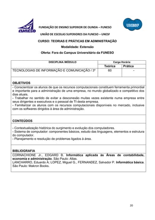 20
FUNDAÇÃO DE ENSINO SUPERIOR DE OLINDA – FUNESO
UNIÃO DE ESCOLAS SUPERIORES DA FUNESO – UNESF
CURSO: TEORIAS E PRÁTICAS EM ADMINISTRAÇÃO
Modalidade: Extensão
Oferta: Fora do Campus Universitário da FUNESO
DISCIPLINA /MÓDULO Carga Horária
Teórica Prática
TECNOLOGIAS DE INFORMAÇÃO E COMUNICAÇÃO / 3º 60 -
OBJETIVOS
- Conscientizar os alunos de que os recursos computacionais constituem ferramenta primordial
e importante para a administração de uma empresa, no mundo globalizado e competitivo dos
dias atuais.
- Trabalhar no sentido de evitar a desconexão muitas vezes existente numa empresa entre
seus dirigentes e executivos e o pessoal de TI desta empresa.
- Familiarizar os alunos com os recursos computacionais disponíveis no mercado, inclusive
com os softwares dirigidos à área de administração.
CONTEÚDOS
- Contextualização histórica do surgimento e evolução dos computadores.
- Sistema de computador: componentes básicos, estudo das linguagens, elementos e estrutura
do computador.
- Planejamento e resolução de problemas ligados à área.
BIBLIOGRAFIA
CORNACHIONE Jr., EDGARD B. Informática aplicada às Áreas de contabilidade,
economia e administração. São Paulo: Atlas.
LANCHARRO, Eduardo A; LOPEZ, Miguel G., FERNANDEZ, Salvador P. Informática básica.
São Paulo: Makron Books.
 