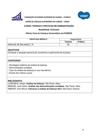 25
FUNDAÇÃO DE ENSINO SUPERIOR DE OLINDA – FUNESO
UNIÃO DE ESCOLAS SUPERIORES DA FUNESO – UNESF
CURSO: TEORIAS E PRÁTICAS EM ADMINISTRAÇÃO
Modalidade: Extensão
Oferta: Fora do Campus Universitário da FUNESO
DISCIPLINA /MÓDULO Carga Horária
Teórica Prática
ANÁLISE DE BALANÇO / 3º 60 -
OBJETIVOS
Conhecer a situação operacional, econômica e patrimonial da empresa.
CONTEÚDOS
- Abordagem histórica da análise de balanço.
- Demonstrações contábeis.
- Tipos de análise de balanços e sua importância.
- Estudo dos índices usuais.
BIBLIOGRAFIA
LUDÍCIBUS, Sérgio. Análise de balanço. São Paulo: Atlas.
MARION, José Carlos. Análise das demonstrações contábeis. São Paulo: Atlas.
RIBEIRO, Osni Moura. Estrutura e análise de balanço fácil. São Paulo: Saraiva.
 