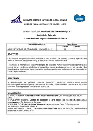 27
FUNDAÇÃO DE ENSINO SUPERIOR DE OLINDA – FUNESO
UNIÃO DE ESCOLAS SUPERIORES DA FUNESO – UNESF
CURSO: TEORIAS E PRÁTICAS EM ADMINISTRAÇÃO
Modalidade: Extensão
Oferta: Fora do Campus Universitário da FUNESO
DISCIPLINA /MÓDULO Carga Horária
Teórica Prática
ADMINISTRAÇÃO DE RECURSOS HUMANOS II / 4º 60 -
OBJETIVOS
- Aprofundar a capacitação técnica do aluno para analisar, valorizar e comparar a gestão dos
talentos humanos através dos tempos de forma crítica e fundamentada.
- Identificar a interrelação da administração de recursos humanos dentro da organização e
dentro de um ambiente dinâmico e competitivo como participante ativa da gestão das
organizações, assumindo papel relevante no desempenho dos indivíduos e na obtenção de
metas organizacionais.
CONTEÚDOS
A administração de pessoal: critérios, avaliação, benefícios, treinamentos e demais
desafios operacionais da gestão de talentos humanos, observando as mudanças e impactos
causados nas empresas e também nos indivíduos.
BIBLIOGRAFIA
AQUINO, Cleber P. Administração de recursos humanos: uma introdução. São Paulo:
Atlas.
CHIAVENATO, Idalberto. Gestão de pessoas: o novo papel dos recursos humanos nas
organizações. Rio de Janeiro: Campus.
DRUCKER, P.F.. Fator humano e desempenho: o melhor de Peter F. Drucker sobre
administração. São Paulo: Pioneira.
RAMALHO, Newton Corrêa. O fator humano na empresa: aspectos técnicos, psicossociais e
gerenciais. Rio de Janeiro: LTC.
 