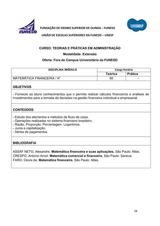 28
FUNDAÇÃO DE ENSINO SUPERIOR DE OLINDA – FUNESO
UNIÃO DE ESCOLAS SUPERIORES DA FUNESO – UNESF
CURSO: TEORIAS E PRÁTICAS EM ADMINISTRAÇÃO
Modalidade: Extensão
Oferta: Fora do Campus Universitário da FUNESO
DISCIPLINA /MÓDULO Carga Horária
Teórica Prática
MATEMÁTICA FINANCEIRA / 4º 60 -
OBJETIVOS
- Fornecer ao aluno conhecimentos que o permita realizar cálculos financeiros e análises de
investimentos para a tomada de decisões na gestão financeira individual e empresarial.
CONTEÚDOS
- Estudo dos elementos e métodos de fluxo de caixa.
- Operações realizadas no sistema financeiro brasileiro.
- Razão. Proporção. Porcentagem. Logaritmos.
- Juros e capitalização.
- Séries de pagamentos.
BIBLIOGRAFIA
ASSAF NETO, Alexandre. Matemática financeira e suas aplicações. São Paulo: Atlas.
CRESPO, Antonio Arnot. Matemática comercial e financeira. São Paulo: Saraiva.
FARO, Clovis de. Matemática financeira. São Paulo: Atlas.
 