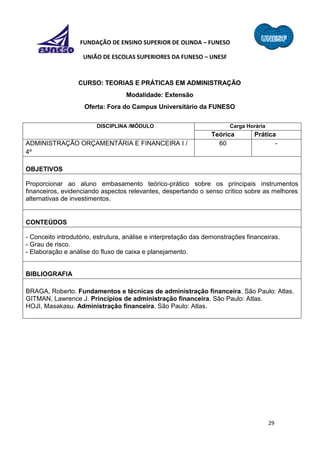29
FUNDAÇÃO DE ENSINO SUPERIOR DE OLINDA – FUNESO
UNIÃO DE ESCOLAS SUPERIORES DA FUNESO – UNESF
CURSO: TEORIAS E PRÁTICAS EM ADMINISTRAÇÃO
Modalidade: Extensão
Oferta: Fora do Campus Universitário da FUNESO
DISCIPLINA /MÓDULO Carga Horária
Teórica Prática
ADMINISTRAÇÃO ORÇAMENTÁRIA E FINANCEIRA I /
4º
60 -
OBJETIVOS
Proporcionar ao aluno embasamento teórico-prático sobre os principais instrumentos
financeiros, evidenciando aspectos relevantes, despertando o senso crítico sobre as melhores
alternativas de investimentos.
CONTEÚDOS
- Conceito introdutório, estrutura, análise e interpretação das demonstrações financeiras.
- Grau de risco.
- Elaboração e análise do fluxo de caixa e planejamento.
BIBLIOGRAFIA
BRAGA, Roberto. Fundamentos e técnicas de administração financeira. São Paulo: Atlas.
GITMAN, Lawrence J. Princípios de administração financeira. São Paulo: Atlas.
HOJI, Masakasu. Administração financeira. São Paulo: Atlas.
 