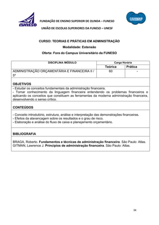 34
FUNDAÇÃO DE ENSINO SUPERIOR DE OLINDA – FUNESO
UNIÃO DE ESCOLAS SUPERIORES DA FUNESO – UNESF
CURSO: TEORIAS E PRÁTICAS EM ADMINISTRAÇÃO
Modalidade: Extensão
Oferta: Fora do Campus Universitário da FUNESO
DISCIPLINA /MÓDULO Carga Horária
Teórica Prática
ADMINISTRAÇÃO ORÇAMENTÁRIA E FINANCEIRA II /
5º
60 -
OBJETIVOS
- Estudar os conceitos fundamentais da administração financeira.
- Tomar conhecimento da linguagem financeira entendendo os problemas financeiros e
aplicando os conceitos que constituem as ferramentas da moderna administração financeira,
desenvolvendo o senso crítico.
CONTEÚDOS
- Conceito introdutório, estrutura, análise e interpretação das demonstrações financeiras.
- Efeitos da alavancagem sobre os resultados e o grau de risco.
- Elaboração e análise do fluxo de caixa e planejamento orçamentário.
BIBLIOGRAFIA
BRAGA, Roberto. Fundamentos e técnicas de administração financeira. São Paulo: Atlas.
GITMAN, Lawrence J. Princípios de administração financeira. São Paulo: Atlas.
 