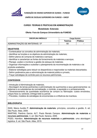 37
FUNDAÇÃO DE ENSINO SUPERIOR DE OLINDA – FUNESO
UNIÃO DE ESCOLAS SUPERIORES DA FUNESO – UNESF
CURSO: TEORIAS E PRÁTICAS EM ADMINISTRAÇÃO
Modalidade: Extensão
Oferta: Fora do Campus Universitário da FUNESO
DISCIPLINA /MÓDULO Carga Horária
Teórica Prática
ADMINISTRAÇÃO DE MATERIAIS / 5º 60 -
OBJETIVOS
- Contextualizar os conceitos de administração de materiais;
- Identificar as funções e os objetivos da administração de materiais;
- Definir planos de compras de materiais e serviços;
- Identificar e caracterizar as fontes de fornecimento de materiais e serviços;
- Planejar, avaliar e monitorar a gestão de estoque de materiais;
- Organizar informações e subsidiar o planejamento da movimentação de materiais e de
produtos acabados;
- Elaborar estratégias para reduzir os desperdícios e reaproveitar os materiais descartados;
- Definir parâmetros para a administração de material público e privado;
- Traçar estratégias de controle para os recursos patrimoniais.
CONTEÚDOS
- Introdução à Administração de materiais.
- Abordagem de temas pertinentes à administração de suprimentos e seus gerenciamentos: os
sistemas e os subsistemas de normalização, o controle, a aquisição e o armazenamento.
- Dimensionamento da quantidade econômica de compra ou fabricação: custos envolvidos,
preços fixos ou variáveis; entrega total ou parcial.
- Previsões, modelos de estratégias de encomendas e a influência da incerteza.
BIBLIOGRAFIA
DIAS, Marco Aurélio P. Administração de materiais: princípios, conceitos e gestão. 6. ed.
São Paulo: Atlas, 2009.
MARTINS, Petrônio Garcia; ALT, Paulo Renato Campos. Administração de materiais e
recursos patrimoniais. 3. ed. São Paulo: Saraiva, 2009.
POZO, Hamilton. Administração de recursos materiais e patrimoniais: uma abordagem
logística. 6. ed. São Paulo: Atlas, 2010.
 