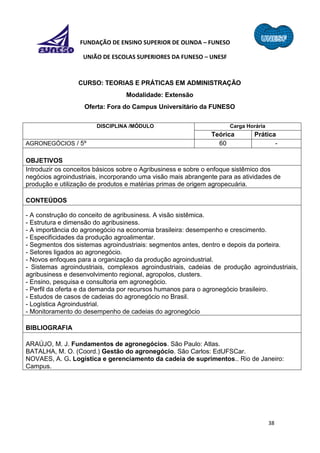 38
FUNDAÇÃO DE ENSINO SUPERIOR DE OLINDA – FUNESO
UNIÃO DE ESCOLAS SUPERIORES DA FUNESO – UNESF
CURSO: TEORIAS E PRÁTICAS EM ADMINISTRAÇÃO
Modalidade: Extensão
Oferta: Fora do Campus Universitário da FUNESO
DISCIPLINA /MÓDULO Carga Horária
Teórica Prática
AGRONEGÓCIOS / 5º 60 -
OBJETIVOS
Introduzir os conceitos básicos sobre o Agribusiness e sobre o enfoque sistêmico dos
negócios agroindustriais, incorporando uma visão mais abrangente para as atividades de
produção e utilização de produtos e matérias primas de origem agropecuária.
CONTEÚDOS
- A construção do conceito de agribusiness. A visão sistêmica.
- Estrutura e dimensão do agribusiness.
- A importância do agronegócio na economia brasileira: desempenho e crescimento.
- Especificidades da produção agroalimentar.
- Segmentos dos sistemas agroindustriais: segmentos antes, dentro e depois da porteira.
- Setores ligados ao agronegócio.
- Novos enfoques para a organização da produção agroindustrial.
- Sistemas agroindustriais, complexos agroindustriais, cadeias de produção agroindustriais,
agribusiness e desenvolvimento regional, agropolos, clusters.
- Ensino, pesquisa e consultoria em agronegócio.
- Perfil da oferta e da demanda por recursos humanos para o agronegócio brasileiro.
- Estudos de casos de cadeias do agronegócio no Brasil.
- Logística Agroindustrial.
- Monitoramento do desempenho de cadeias do agronegócio
BIBLIOGRAFIA
ARAÚJO, M. J. Fundamentos de agronegócios. São Paulo: Atlas.
BATALHA, M. O. (Coord.) Gestão do agronegócio. São Carlos: EdUFSCar.
NOVAES, A. G. Logística e gerenciamento da cadeia de suprimentos.. Rio de Janeiro:
Campus.
 