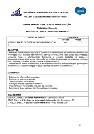 39
FUNDAÇÃO DE ENSINO SUPERIOR DE OLINDA – FUNESO
UNIÃO DE ESCOLAS SUPERIORES DA FUNESO – UNESF
CURSO: TEORIAS E PRÁTICAS EM ADMINISTRAÇÃO
Modalidade: Extensão
Oferta: Fora do Campus Universitário da FUNESO
DISCIPLINA /MÓDULO Carga Horária
Teórica Prática
ADMINISTRAÇÃO DE SISTEMAS DE INFORMAÇÃO II /
6º
60 -
OBJETIVOS
- Fornecer conhecimentos teóricos e práticos da administração de informática/sistemas de
informação e das técnicas administrativas correspondentes, uma visão crítica das atividades,
estruturas, fluxos e planejamento, tecnologia e recursos adotados na gestão e
desenvolvimento de sistemas de informação, de análise de sistemas e de análise de negócios
e processos empresariais, em empresas e empreendimentos.
- Familiarizar os alunos com técnicas e ferramentas avançadas empregadas por grande parte
das empresas, na administração de seus sistemas de informação/informática.
CONTEÚDOS
- Sistemas de informações gerenciais.
- Sistemas de suporte à decisão.
- Desenvolvimento de sistemas.
- Avaliação, análise e projeto de sistemas.
- Implementação, manutenção e revisão de sistemas.
- Gerenciamento de sistemas de informações empresariais.
BIBLIOGRAFIA
O’BRIEN, James A. Sistemas de Informação. São Paulo: Saraiva.
STAIR, Ralph M. Princípios de sistemas de informação. Rio de Janeiro: LTC.
CRUZO, Carlos A. A. Segurança em Informática. Rio de Janeiro: LTC.
 