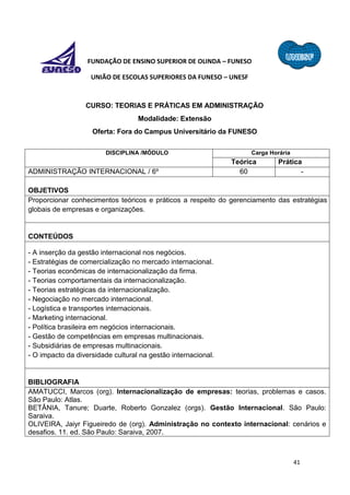 41
FUNDAÇÃO DE ENSINO SUPERIOR DE OLINDA – FUNESO
UNIÃO DE ESCOLAS SUPERIORES DA FUNESO – UNESF
CURSO: TEORIAS E PRÁTICAS EM ADMINISTRAÇÃO
Modalidade: Extensão
Oferta: Fora do Campus Universitário da FUNESO
DISCIPLINA /MÓDULO Carga Horária
Teórica Prática
ADMINISTRAÇÃO INTERNACIONAL / 6º 60 -
OBJETIVOS
Proporcionar conhecimentos teóricos e práticos a respeito do gerenciamento das estratégias
globais de empresas e organizações.
CONTEÚDOS
- A inserção da gestão internacional nos negócios.
- Estratégias de comercialização no mercado internacional.
- Teorias econômicas de internacionalização da firma.
- Teorias comportamentais da internacionalização.
- Teorias estratégicas da internacionalização.
- Negociação no mercado internacional.
- Logística e transportes internacionais.
- Marketing internacional.
- Política brasileira em negócios internacionais.
- Gestão de competências em empresas multinacionais.
- Subsidiárias de empresas multinacionais.
- O impacto da diversidade cultural na gestão internacional.
BIBLIOGRAFIA
AMATUCCI, Marcos (org). Internacionalização de empresas: teorias, problemas e casos.
São Paulo: Atlas.
BETÂNIA, Tanure; Duarte, Roberto Gonzalez (orgs). Gestão Internacional. São Paulo:
Saraiva.
OLIVEIRA, Jaiyr Figueiredo de (org). Administração no contexto internacional: cenários e
desafios. 11. ed. São Paulo: Saraiva, 2007.
 