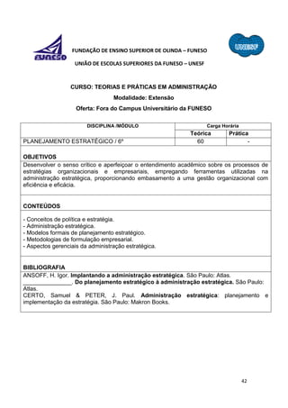 42
FUNDAÇÃO DE ENSINO SUPERIOR DE OLINDA – FUNESO
UNIÃO DE ESCOLAS SUPERIORES DA FUNESO – UNESF
CURSO: TEORIAS E PRÁTICAS EM ADMINISTRAÇÃO
Modalidade: Extensão
Oferta: Fora do Campus Universitário da FUNESO
DISCIPLINA /MÓDULO Carga Horária
Teórica Prática
PLANEJAMENTO ESTRATÉGICO / 6º 60 -
OBJETIVOS
Desenvolver o senso crítico e aperfeiçoar o entendimento acadêmico sobre os processos de
estratégias organizacionais e empresariais, empregando ferramentas utilizadas na
administração estratégica, proporcionando embasamento a uma gestão organizacional com
eficiência e eficácia.
CONTEÚDOS
- Conceitos de política e estratégia.
- Administração estratégica.
- Modelos formais de planejamento estratégico.
- Metodologias de formulação empresarial.
- Aspectos gerenciais da administração estratégica.
BIBLIOGRAFIA
ANSOFF, H. Igor. Implantando a administração estratégica. São Paulo: Atlas.
_______________. Do planejamento estratégico à administração estratégica. São Paulo:
Atlas.
CERTO, Samuel & PETER, J. Paul. Administração estratégica: planejamento e
implementação da estratégia. São Paulo: Makron Books.
 