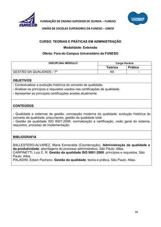46
FUNDAÇÃO DE ENSINO SUPERIOR DE OLINDA – FUNESO
UNIÃO DE ESCOLAS SUPERIORES DA FUNESO – UNESF
CURSO: TEORIAS E PRÁTICAS EM ADMINISTRAÇÃO
Modalidade: Extensão
Oferta: Fora do Campus Universitário da FUNESO
DISCIPLINA /MÓDULO Carga Horária
Teórica Prática
GESTÃO DA QUALIDADE / 7º 60 -
OBJETIVOS
- Contextualizar a evolução histórica do conceito de qualidade.
- Analisar os princípios e requisitos usados nas certificações de qualidade.
- Apresentar as principais certificações aceitas atualmente
CONTEÚDOS
- Qualidade e sistemas de gestão: concepção moderna da qualidade, evolução histórica do
conceito de qualidade, precursores, gestão da qualidade total.
- Gestão da qualidade ISO 9001:2008: normalização e certificação, visão geral do sistema,
requisitos, processo de implementação.
BIBLIOGRAFIA
BALLESTERO-ALVAREZ, Maria Esmeralda (Coordenação). Administração da qualidade e
da produtividade: abordagens do processo administrativo. São Paulo: Atlas.
CARPINETTI, Luiz C. R. Gestão da qualidade ISO 9001:2008: princípios e requisitos. São
Paulo: Atlas.
PALADINI, Edson Pacheco. Gestão da qualidade: teoria e prática. São Paulo: Atlas.
 