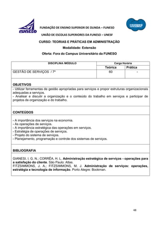 48
FUNDAÇÃO DE ENSINO SUPERIOR DE OLINDA – FUNESO
UNIÃO DE ESCOLAS SUPERIORES DA FUNESO – UNESF
CURSO: TEORIAS E PRÁTICAS EM ADMINISTRAÇÃO
Modalidade: Extensão
Oferta: Fora do Campus Universitário da FUNESO
DISCIPLINA /MÓDULO Carga Horária
Teórica Prática
GESTÃO DE SERVIÇOS / 7º 60 -
OBJETIVOS
- Utilizar ferramentas de gestão apropriadas para serviços e propor estruturas organizacionais
adequadas a serviços.
- Analisar e discutir a organização e o conteúdo do trabalho em serviços e participar de
projetos de organização e do trabalho.
CONTEÚDOS
- A importância dos serviços na economia.
- As operações de serviços.
- A importância estratégica das operações em serviços.
- Estratégia de operações de serviços.
- Projeto do sistema de serviços.
- Planejamento, programação e controle dos sistemas de serviços.
BIBLIOGRAFIA
GIANESI, I. G. N.; CORRÊA, H. L. Administração estratégica de serviços - operações para
a satisfação do cliente. São Paulo: Atlas.
FITZSIMMONS, J. A.; FITZSIMMONS, M. J. Administração de serviços: operações,
estratégia e tecnologia de informação. Porto Alegre: Bookman.
 