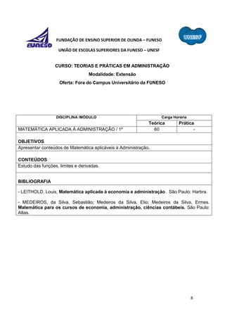 8
FUNDAÇÃO DE ENSINO SUPERIOR DE OLINDA – FUNESO
UNIÃO DE ESCOLAS SUPERIORES DA FUNESO – UNESF
CURSO: TEORIAS E PRÁTICAS EM ADMINISTRAÇÃO
Modalidade: Extensão
Oferta: Fora do Campus Universitário da FUNESO
DISCIPLINA /MÓDULO Carga Horária
Teórica Prática
MATEMÁTICA APLICADA À ADMINISTRAÇÃO / 1º 60 -
OBJETIVOS
Apresentar conteúdos de Matemática aplicáveis à Administração.
CONTEÚDOS
Estudo das funções, limites e derivadas.
BIBLIOGRAFIA
- LEITHOLD, Louis, Matemática aplicada à economia e administração. São Paulo: Harbra.
- MEDEIROS, da Silva, Sebastião; Medeiros da Silva, Elio; Medeiros da Silva, Ermes.
Matemática para os cursos de economia, administração, ciências contábeis. São Paulo:
Atlas.
 