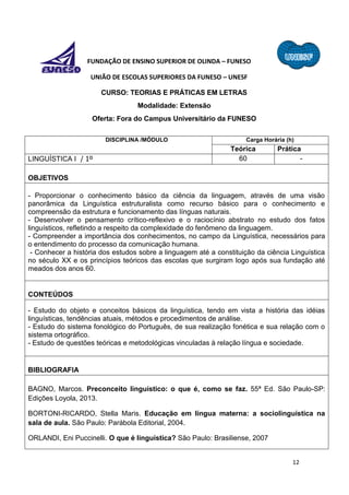 12
FUNDAÇÃO DE ENSINO SUPERIOR DE OLINDA – FUNESO
UNIÃO DE ESCOLAS SUPERIORES DA FUNESO – UNESF
CURSO: TEORIAS E PRÁTICAS EM LETRAS
Modalidade: Extensão
Oferta: Fora do Campus Universitário da FUNESO
DISCIPLINA /MÓDULO Carga Horária (h)
Teórica Prática
LINGUÍSTICA I / 1º 60 -
OBJETIVOS
- Proporcionar o conhecimento básico da ciência da linguagem, através de uma visão
panorâmica da Linguística estruturalista como recurso básico para o conhecimento e
compreensão da estrutura e funcionamento das línguas naturais.
- Desenvolver o pensamento crítico-reflexivo e o raciocínio abstrato no estudo dos fatos
linguísticos, refletindo a respeito da complexidade do fenômeno da linguagem.
- Compreender a importância dos conhecimentos, no campo da Linguística, necessários para
o entendimento do processo da comunicação humana.
- Conhecer a história dos estudos sobre a linguagem até a constituição da ciência Linguística
no século XX e os princípios teóricos das escolas que surgiram logo após sua fundação até
meados dos anos 60.
CONTEÚDOS
- Estudo do objeto e conceitos básicos da linguística, tendo em vista a história das idéias
linguísticas, tendências atuais, métodos e procedimentos de análise.
- Estudo do sistema fonológico do Português, de sua realização fonética e sua relação com o
sistema ortográfico.
- Estudo de questões teóricas e metodológicas vinculadas à relação língua e sociedade.
BIBLIOGRAFIA
BAGNO, Marcos. Preconceito linguístico: o que é, como se faz. 55ª Ed. São Paulo-SP:
Edições Loyola, 2013.
BORTONI-RICARDO, Stella Maris. Educação em língua materna: a sociolinguística na
sala de aula. São Paulo: Parábola Editorial, 2004.
ORLANDI, Eni Puccinelli. O que é linguística? São Paulo: Brasiliense, 2007
 
