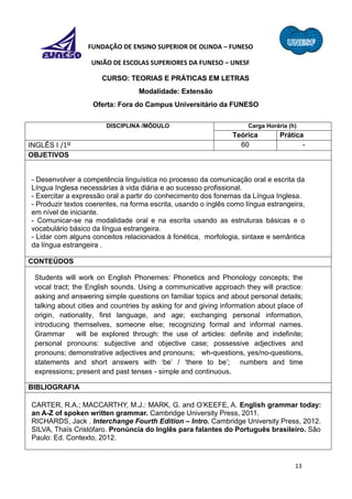 13
FUNDAÇÃO DE ENSINO SUPERIOR DE OLINDA – FUNESO
UNIÃO DE ESCOLAS SUPERIORES DA FUNESO – UNESF
CURSO: TEORIAS E PRÁTICAS EM LETRAS
Modalidade: Extensão
Oferta: Fora do Campus Universitário da FUNESO
DISCIPLINA /MÓDULO Carga Horária (h)
Teórica Prática
INGLÊS I /1º 60 -
OBJETIVOS
- Desenvolver a competência linguística no processo da comunicação oral e escrita da
Língua Inglesa necessárias à vida diária e ao sucesso profissional.
- Exercitar a expressão oral a partir do conhecimento dos fonemas da Língua Inglesa.
- Produzir textos coerentes, na forma escrita, usando o inglês como língua estrangeira,
em nível de iniciante.
- Comunicar-se na modalidade oral e na escrita usando as estruturas básicas e o
vocabulário básico da língua estrangeira.
- Lidar com alguns conceitos relacionados à fonética, morfologia, sintaxe e semântica
da língua estrangeira .
CONTEÚDOS
Students will work on English Phonemes: Phonetics and Phonology concepts; the
vocal tract; the English sounds. Using a communicative approach they will practice:
asking and answering simple questions on familiar topics and about personal details;
talking about cities and countries by asking for and giving information about place of
origin, nationality, first language, and age; exchanging personal information,
introducing themselves, someone else; recognizing formal and informal names.
Grammar will be explored through: the use of articles: definite and indefinite;
personal pronouns: subjective and objective case; possessive adjectives and
pronouns; demonstrative adjectives and pronouns; wh-questions, yes/no-questions,
statements and short answers with ‘be’ / ‘there to be’; numbers and time
expressions; present and past tenses - simple and continuous.
BIBLIOGRAFIA
CARTER, R.A.; MACCARTHY, M.J.: MARK, G. and O’KEEFE, A. English grammar today:
an A-Z of spoken written grammar. Cambridge University Press, 2011.
RICHARDS, Jack . Interchange Fourth Edition – Intro. Cambridge University Press, 2012.
SILVA, Thaïs Cristófaro. Pronúncia do Inglês para falantes do Português brasileiro. São
Paulo: Ed. Contexto, 2012.
 