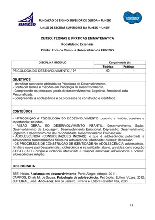 13
FUNDAÇÃO DE ENSINO SUPERIOR DE OLINDA – FUNESO
UNIÃO DE ESCOLAS SUPERIORES DA FUNESO – UNESF
CURSO: TEORIAS E PRÁTICAS EM MATEMÁTICA
Modalidade: Extensão
Oferta: Fora do Campus Universitário da FUNESO
DISCIPLINA /MÓDULO Carga Horária (h)
Teórica Prática
PSICOLOGIA DO DESENVOLVIMENTO / 2º 60 -
OBJETIVOS
- Identificar o conceito e história da Psicologia do Desenvolvimento.
- Conhecer teorias e métodos em Psicologia do Desenvolvimento.
- Compreender os princípios gerais do desenvolvimento: Cognitivo, Emocional e da
Personalidade.
- Compreender a adolescência e os processos de construção e identidade.
CONTEÚDOS
- INTRODUÇÃO À PSICOLOGIA DO DESENVOLVIMENTO: conceito e história; objetivos e
importância; métodos.
- VISÃO GERAL DO DESENVOLVIMENTO INFANTIL: Desenvolvimento Social;
Desenvolvimento da Linguagem; Desenvolvimento Emocional; Depressão; Desenvolvimento
Cognitivo; Desenvolvimento da Personalidade; Desenvolvimento Psicossexual.
- ADOLESCÊNCIA (CONSIDERAÇÕES INICIAIS): o que é adolescência; puberdade e
adolescência; transformações físicas na Adolescência; identidade; dilemas; depressão.
- OS PROCESSOS DE CONSTRUÇÃO DE IDENTIDADE NA ADOLESCÊNCIA: adolescência,
família e novos padrões parentais; adolescência e sexualidade: aborto, gravidez, contracepção
e DSTs / AIDS; drogas e violência; afetividade e relações amorosas; adolescência e política;
adolescência e religião.
BIBLIOGRAFIA
BEE, Helen. A criança em desenvolvimento. Porto Alegre: Artmed, 2011.
CAMPOS, Dinah M. de Souza. Psicologia da adolescência. Petrópolis: Editora Vozes, 2012.
OUTEIRAL, José. Adolescer. Rio de Janeiro: Livraria e Editora Revinter ltda, 2008.
 