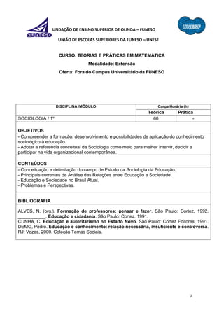7
FUNDAÇÃO DE ENSINO SUPERIOR DE OLINDA – FUNESO
UNIÃO DE ESCOLAS SUPERIORES DA FUNESO – UNESF
CURSO: TEORIAS E PRÁTICAS EM MATEMÁTICA
Modalidade: Extensão
Oferta: Fora do Campus Universitário da FUNESO
DISCIPLINA /MÓDULO Carga Horária (h)
Teórica Prática
SOCIOLOGIA / 1º 60 -
OBJETIVOS
- Compreender a formação, desenvolvimento e possibilidades de aplicação do conhecimento
sociológico à educação.
- Adotar a referencia conceitual da Sociologia como meio para melhor intervir, decidir e
participar na vida organizacional contemporânea.
CONTEÚDOS
- Conceituação e delimitação do campo de Estudo da Sociologia da Educação.
- Principais correntes de Análise das Relações entre Educação e Sociedade.
- Educação e Sociedade no Brasil Atual.
- Problemas e Perspectivas.
BIBLIOGRAFIA
ALVES, N. (org.). Formação de professores; pensar e fazer. São Paulo: Cortez, 1992.
___________. Educação e cidadania. São Paulo: Cortez, 1991.
CUNHA, C. Educação e autoritarismo no Estado Novo. São Paulo: Cortez Editores, 1991.
DEMO, Pedro. Educação e conhecimento: relação necessária, insuficiente e controversa.
RJ: Vozes, 2000. Coleção Temas Sociais.
 