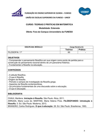8
FUNDAÇÃO DE ENSINO SUPERIOR DE OLINDA – FUNESO
UNIÃO DE ESCOLAS SUPERIORES DA FUNESO – UNESF
CURSO: TEORIAS E PRÁTICAS EM MATEMÁTICA
Modalidade: Extensão
Oferta: Fora do Campus Universitário da FUNESO
DISCIPLINA /MÓDULO Carga Horária (h)
Teórica Prática
FILOSOFIA / 1º 60 -
OBJETIVOS
- Compreender o pensamento filosófico em sua origem como ponto de partida para a
construção do pensamento racional dentro de um panorama histórico.
- Fundamentar a filosofia na educação.
CONTEÚDOS
- A atitude filosófica.
- O que é filosofia.
-Origem da filosofia.
- Período e campos de investigação da filosofia grega.
- Aspectos da filosofia contemporânea.
- Os princípios fundamentais de uma discussão sobre a educação.
- O que é educação.
BIBLIOGRAFIA
CHAUI, Marilena. Iniciação à filosofia. São Paulo: Ática, 2011.
ARRUDA, Maria Lucia de; MARTINS, Maria Helena Pires. FILOSOFANDO: introdução à
filosofia. 5. Ed. São Paulo: Moderna, 2013.
BRANDÃO, Carlos Rodrigues. O que é educação. 28. Ed. São Paulo: Brasiliense, 1993.
 