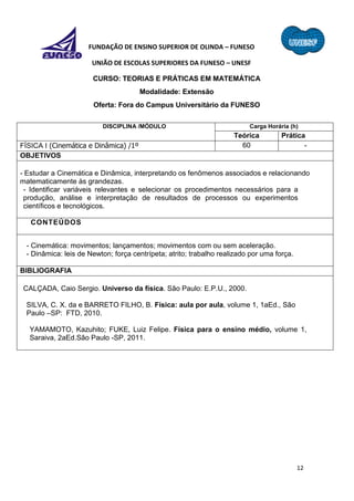 12
FUNDAÇÃO DE ENSINO SUPERIOR DE OLINDA – FUNESO
UNIÃO DE ESCOLAS SUPERIORES DA FUNESO – UNESF
CURSO: TEORIAS E PRÁTICAS EM MATEMÁTICA
Modalidade: Extensão
Oferta: Fora do Campus Universitário da FUNESO
DISCIPLINA /MÓDULO Carga Horária (h)
Teórica Prática
FÍSICA I (Cinemática e Dinâmica) /1º 60 -
OBJETIVOS
- Estudar a Cinemática e Dinâmica, interpretando os fenômenos associados e relacionando
matematicamente às grandezas.
- Identificar variáveis relevantes e selecionar os procedimentos necessários para a
produção, análise e interpretação de resultados de processos ou experimentos
científicos e tecnológicos.
CONTEÚDOS
- Cinemática: movimentos; lançamentos; movimentos com ou sem aceleração.
- Dinâmica: leis de Newton; força centrípeta; atrito; trabalho realizado por uma força.
BIBLIOGRAFIA
CALÇADA, Caio Sergio. Universo da física. São Paulo: E.P.U., 2000.
SILVA, C. X. da e BARRETO FILHO, B. Física: aula por aula, volume 1, 1aEd., São
Paulo –SP: FTD, 2010.
YAMAMOTO, Kazuhito; FUKE, Luiz Felipe. Física para o ensino médio, volume 1,
Saraiva, 2aEd.São Paulo -SP, 2011.
 