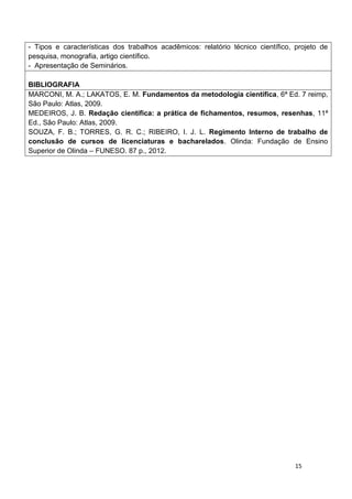 15
- Tipos e características dos trabalhos acadêmicos: relatório técnico científico, projeto de
pesquisa, monografia, artigo científico.
- Apresentação de Seminários.
BIBLIOGRAFIA
MARCONI, M. A.; LAKATOS, E. M. Fundamentos da metodologia científica, 6ª Ed. 7 reimp,
São Paulo: Atlas, 2009.
MEDEIROS, J. B. Redação científica: a prática de fichamentos, resumos, resenhas, 11ª
Ed., São Paulo: Atlas, 2009.
SOUZA, F. B.; TORRES, G. R. C.; RIBEIRO, I. J. L. Regimento Interno de trabalho de
conclusão de cursos de licenciaturas e bacharelados. Olinda: Fundação de Ensino
Superior de Olinda – FUNESO. 87 p., 2012.
 