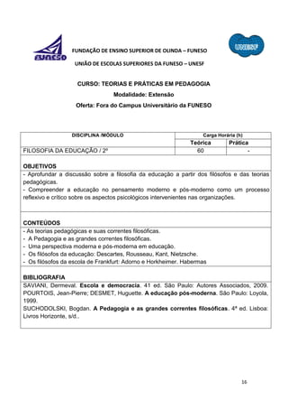 16
FUNDAÇÃO DE ENSINO SUPERIOR DE OLINDA – FUNESO
UNIÃO DE ESCOLAS SUPERIORES DA FUNESO – UNESF
CURSO: TEORIAS E PRÁTICAS EM PEDAGOGIA
Modalidade: Extensão
Oferta: Fora do Campus Universitário da FUNESO
DISCIPLINA /MÓDULO Carga Horária (h)
Teórica Prática
FILOSOFIA DA EDUCAÇÃO / 2º 60 -
OBJETIVOS
- Aprofundar a discussão sobre a filosofia da educação a partir dos filósofos e das teorias
pedagógicas.
- Compreender a educação no pensamento moderno e pós-moderno como um processo
reflexivo e crítico sobre os aspectos psicológicos intervenientes nas organizações.
CONTEÚDOS
- As teorias pedagógicas e suas correntes filosóficas.
- A Pedagogia e as grandes correntes filosóficas.
- Uma perspectiva moderna e pós-moderna em educação.
- Os filósofos da educação: Descartes, Rousseau, Kant, Nietzsche.
- Os filósofos da escola de Frankfurt: Adorno e Horkheimer. Habermas
BIBLIOGRAFIA
SAVIANI, Dermeval. Escola e democracia. 41 ed. São Paulo: Autores Associados, 2009.
POURTOIS, Jean-Pierre; DESMET, Huguette. A educação pós-moderna. São Paulo: Loyola,
1999.
SUCHODOLSKI, Bogdan. A Pedagogia e as grandes correntes filosóficas. 4ª ed. Lisboa:
Livros Horizonte, s/d..
 