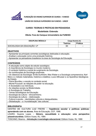 17
FUNDAÇÃO DE ENSINO SUPERIOR DE OLINDA – FUNESO
UNIÃO DE ESCOLAS SUPERIORES DA FUNESO – UNESF
CURSO: TEORIAS E PRÁTICAS EM PEDAGOGIA
Modalidade: Extensão
Oferta: Fora do Campus Universitário da FUNESO
DISCIPLINA /MÓDULO Carga Horária (h)
Teórica Prática
SOCIOLOGIA DA EDUCAÇÃO / 2º 60 -
OBJETIVOS
- Apresentar as principais correntes sociológicas dedicadas à educação.
- Analisar a educação como uma produção histórica.
- Apresentar os pensadores brasileiros na área da Sociologia da Educação
CONTEÚDOS
- A educação como objeto de estudo sociológico.
- A importância da Sociologia no mundo moderno.
- O contexto histórico e social de surgimento da Sociologia.
- As contribuições da Sociologia positivista.
- Os clássicos da Sociologia: Émile Durkheim; Max Weber e a Sociologia compreensiva; Karl
Marx e o método materialista, histórico e dialético; Louis Althusser e os Aparelhos Ideológicos
de Estado.
- Pierre Bourdieu: a escola no contexto social.
- Michel Foucault: as relações de poder na educação.
- A Sociedade e os indivíduos.
- As relações sociais na Modernidade.
- A Sociologia do Trabalho.
- Temas Sociológicos da Educação.
- Sociologia da cultura – etnocentrismo.
- Sociologia da cultura – relativização.
- Cultura e escola – identidades culturais e desigualdades.
- Globalização – a “mundialização” das culturas.
BIBLIOGRAFIA
CENTRO DE CULTURA LUIZ FREIRE – Repetência escolar e políticas públicas:
aprendendo com os alunos, Área de Educação, CCF, 1998.
LOURO, Guacira Lopes – Gênero, sexualidade e educação: uma perspectiva
pósestruturalista, Editora Vozes, RJ, 1984.
TOSCANO, Moema – Introdução à sociologia educacional, Editora Vozes, RJ, 1990
 