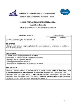 18
FUNDAÇÃO DE ENSINO SUPERIOR DE OLINDA – FUNESO
UNIÃO DE ESCOLAS SUPERIORES DA FUNESO – UNESF
CURSO: TEORIAS E PRÁTICAS EM PEDAGOGIA
Modalidade: Extensão
Oferta: Fora do Campus Universitário da FUNESO
DISCIPLINA /MÓDULO Carga Horária (h)
Teórica Prática
LEITURA E PRODUÇÃO DE TEXTOS / 2º 60 -
OBJETIVOS
- Compreender a leitura e a produção de textos como processo de construção de sentidos e
meio de comunicação.
CONTEÚDOS
- Leitura, análise, produção e revisão de textos.
- Elementos da comunicação e funções da linguagem.
- Tipologia textual e gêneros textuais.
- Estratégias e horizontes de leitura.
- Tópico frasal: possibilidades de construção de textos.
BIBLIOGRAFIA
CEREJA, William Roberto & MAGALHÃES, Thereza Cochar. Texto e interação: uma
proposta de produção textual a partir de gêneros e projetos. São Paulo: Atual, 2000.
GERALDI, João Wanderley (Org.). O texto na sala de aula. Cascavel-PR: Assoeste, 1984.
GERALDI, João Wanderley & CITELLI, Beatriz. Aprender e ensinar com textos de alunos.
São Paulo: Cortez, 1997. (Aprender e ensinar com textos, 1)
 