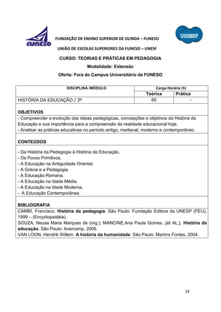 24
FUNDAÇÃO DE ENSINO SUPERIOR DE OLINDA – FUNESO
UNIÃO DE ESCOLAS SUPERIORES DA FUNESO – UNESF
CURSO: TEORIAS E PRÁTICAS EM PEDAGOGIA
Modalidade: Extensão
Oferta: Fora do Campus Universitário da FUNESO
DISCIPLINA /MÓDULO Carga Horária (h)
Teórica Prática
HISTÓRIA DA EDUCAÇÃO / 3º 60 -
OBJETIVOS
- Compreender a evolução das ideias pedagógicas, concepções e objetivos da História da
Educação e sua importância para a compreensão da realidade educacional hoje.
- Analisar as práticas educativas no período antigo, medieval, moderno e contemporâneo.
CONTEÚDOS
- Da História da Pedagogia à História da Educação.
- Os Povos Primitivos.
- A Educação na Antiguidade Oriental.
- A Grécia e a Pedagogia.
- A Educação Romana.
- A Educação na Idade Média.
- A Educação na Idade Moderna.
- A Educação Contemporânea.
BIBLIOGRAFIA
CAMBI, Francisco. História da pedagogia. São Paulo: Fundação Editora da UNESP (FEU),
1999 – (Encyclopaidéia).
SOUZA, Neusa Maria Marques de (org.); MANCINE,Ana Paula Gomes...[et AL.]. História da
educação. São Paulo: Avercamp, 2006.
VAN LOON, Hendrik Willem. A história da humanidade. São Paulo: Martins Fontes, 2004.
 