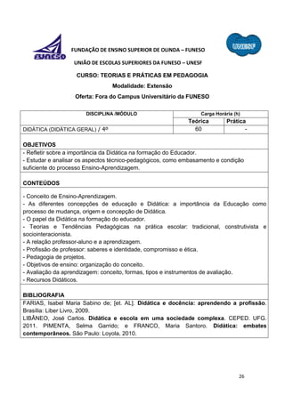 26
FUNDAÇÃO DE ENSINO SUPERIOR DE OLINDA – FUNESO
UNIÃO DE ESCOLAS SUPERIORES DA FUNESO – UNESF
CURSO: TEORIAS E PRÁTICAS EM PEDAGOGIA
Modalidade: Extensão
Oferta: Fora do Campus Universitário da FUNESO
DISCIPLINA /MÓDULO Carga Horária (h)
Teórica Prática
DIDÁTICA (DIDÁTICA GERAL) / 4º 60 -
OBJETIVOS
- Refletir sobre a importância da Didática na formação do Educador.
- Estudar e analisar os aspectos técnico-pedagógicos, como embasamento e condição
suficiente do processo Ensino-Aprendizagem.
CONTEÚDOS
- Conceito de Ensino-Aprendizagem.
- As diferentes concepções de educação e Didática: a importância da Educação como
processo de mudança, origem e concepção de Didática.
- O papel da Didática na formação do educador.
- Teorias e Tendências Pedagógicas na prática escolar: tradicional, construtivista e
sociointeracionista.
- A relação professor-aluno e a aprendizagem.
- Profissão de professor: saberes e identidade, compromisso e ética.
- Pedagogia de projetos.
- Objetivos de ensino: organização do conceito.
- Avaliação da aprendizagem: conceito, formas, tipos e instrumentos de avaliação.
- Recursos Didáticos.
BIBLIOGRAFIA
FARIAS, Isabel Maria Sabino de; [et. AL]. Didática e docência: aprendendo a profissão.
Brasília: Liber Livro, 2009.
LIBÂNEO, José Carlos. Didática e escola em uma sociedade complexa. CEPED. UFG.
2011. PIMENTA, Selma Garrido; e FRANCO, Maria Santoro. Didática: embates
contemporâneos. São Paulo: Loyola, 2010.
 