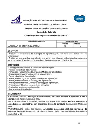 27
FUNDAÇÃO DE ENSINO SUPERIOR DE OLINDA – FUNESO
UNIÃO DE ESCOLAS SUPERIORES DA FUNESO – UNESF
CURSO: TEORIAS E PRÁTICAS EM PEDAGOGIA
Modalidade: Extensão
Oferta: Fora do Campus Universitário da FUNESO
DISCIPLINA /MÓDULO Carga Horária (h)
Teórica Prática
AVALIAÇÃO DA APRENDIZAGEM / 4º 60 -
OBJETIVOS
- Discutir as concepções de avaliação da aprendizagem, com base nas teorias que as
fundamentam.
- Analisar os instrumentos de avaliação que podem ser utilizados pelos docentes que atuam
nos anos iniciais do ensino fundamental nas diversas áreas do conhecimento.
CONTEÚDOS
- Concepções de Avaliação e Teorias de Aprendizagem.
- Práticas Inovadoras de Avaliação.
- Princípios e Fundamentos da Avaliação Mediadora/ Libertadora.
- Avaliação como compromisso com a aprendizagem.
- Forma e Conteúdo de avaliação.
- Avaliação em Língua Portuguesa: concepções e princípios.
- Avaliação em Matemática: concepções e princípios.
- Avaliação em História e Geografia: concepções e princípios.
- Avaliação em Ciências: concepções e princípios.
- Avaliação e Mudanças Institucionais.
- Instrumentos de Avaliação.
BIBLIOGRAFIA
HOFFMANN, Jussara. Avaliação na Pré-Escola: um olhar sensível e reflexivo sobre a
criança. Porto Alegre: Mediação, 2009.
SILVA, Jansen Felipe, HOFFMANN, Jussara, ESTABAN, Maria Teresa. Práticas avaliativas e
aprendizagens significativas em diferentes áreas do currículo. Porto Alegre: Mediação,
2008.
VASCONCELLOS, Celso dos Santos. Avaliação: concepção dialética-libertadora do
processo de avaliação escolar. São Paulo: Libertad, 2004 (coleção Cadernos Pedagógicos
do Libertad; v. 3).
 