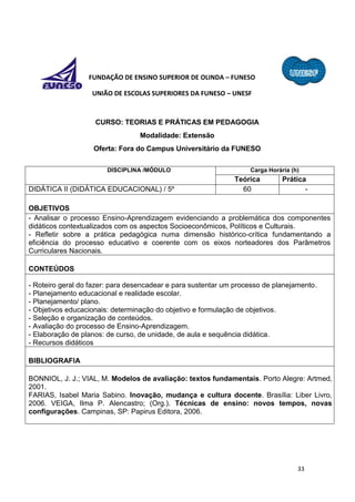33
FUNDAÇÃO DE ENSINO SUPERIOR DE OLINDA – FUNESO
UNIÃO DE ESCOLAS SUPERIORES DA FUNESO – UNESF
CURSO: TEORIAS E PRÁTICAS EM PEDAGOGIA
Modalidade: Extensão
Oferta: Fora do Campus Universitário da FUNESO
DISCIPLINA /MÓDULO Carga Horária (h)
Teórica Prática
DIDÁTICA II (DIDÁTICA EDUCACIONAL) / 5º 60 -
OBJETIVOS
- Analisar o processo Ensino-Aprendizagem evidenciando a problemática dos componentes
didáticos contextualizados com os aspectos Socioeconômicos, Políticos e Culturais.
- Refletir sobre a prática pedagógica numa dimensão histórico-crítica fundamentando a
eficiência do processo educativo e coerente com os eixos norteadores dos Parâmetros
Curriculares Nacionais.
CONTEÚDOS
- Roteiro geral do fazer: para desencadear e para sustentar um processo de planejamento.
- Planejamento educacional e realidade escolar.
- Planejamento/ plano.
- Objetivos educacionais: determinação do objetivo e formulação de objetivos.
- Seleção e organização de conteúdos.
- Avaliação do processo de Ensino-Aprendizagem.
- Elaboração de planos: de curso, de unidade, de aula e sequência didática.
- Recursos didáticos
BIBLIOGRAFIA
BONNIOL, J. J.; VIAL, M. Modelos de avaliação: textos fundamentais. Porto Alegre: Artmed,
2001.
FARIAS, Isabel Maria Sabino. Inovação, mudança e cultura docente. Brasília: Liber Livro,
2006. VEIGA, Ilma P. Alencastro; (Org.). Técnicas de ensino: novos tempos, novas
configurações. Campinas, SP: Papirus Editora, 2006.
 