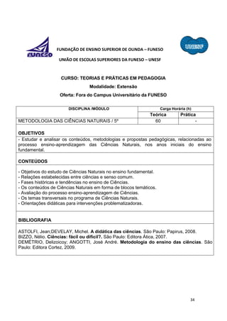 34
FUNDAÇÃO DE ENSINO SUPERIOR DE OLINDA – FUNESO
UNIÃO DE ESCOLAS SUPERIORES DA FUNESO – UNESF
CURSO: TEORIAS E PRÁTICAS EM PEDAGOGIA
Modalidade: Extensão
Oferta: Fora do Campus Universitário da FUNESO
DISCIPLINA /MÓDULO Carga Horária (h)
Teórica Prática
METODOLOGIA DAS CIÊNCIAS NATURAIS / 5º 60 -
OBJETIVOS
- Estudar e analisar os conteúdos, metodologias e propostas pedagógicas, relacionadas ao
processo ensino-aprendizagem das Ciências Naturais, nos anos iniciais do ensino
fundamental.
CONTEÚDOS
- Objetivos do estudo de Ciências Naturais no ensino fundamental.
- Relações estabelecidas entre ciências e senso comum.
- Fases históricas e tendências no ensino de Ciências.
- Os conteúdos de Ciências Naturais em forma de blocos temáticos.
- Avaliação do processo ensino-aprendizagem de Ciências.
- Os temas transversais no programa de Ciências Naturais.
- Orientações didáticas para intervenções problematizadoras.
BIBLIOGRAFIA
ASTOLFI, Jean;DEVELAY, Michel. A didática das ciências. São Paulo: Papirus, 2008.
BIZZO, Nélio. Ciências: fácil ou difícil?. São Paulo: Editora Ática, 2007.
DEMÉTRIO, Delizoicoy; ANGOTTI, José André. Metodologia do ensino das ciências. São
Paulo: Editora Cortez, 2009.
 