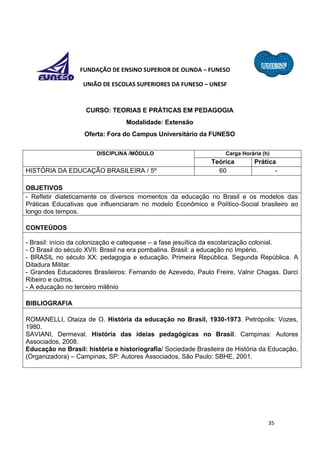 35
FUNDAÇÃO DE ENSINO SUPERIOR DE OLINDA – FUNESO
UNIÃO DE ESCOLAS SUPERIORES DA FUNESO – UNESF
CURSO: TEORIAS E PRÁTICAS EM PEDAGOGIA
Modalidade: Extensão
Oferta: Fora do Campus Universitário da FUNESO
DISCIPLINA /MÓDULO Carga Horária (h)
Teórica Prática
HISTÓRIA DA EDUCAÇÃO BRASILEIRA / 5º 60 -
OBJETIVOS
- Refletir dialeticamente os diversos momentos da educação no Brasil e os modelos das
Práticas Educativas que influenciaram no modelo Econômico e Político-Social brasileiro ao
longo dos tempos.
CONTEÚDOS
- Brasil: início da colonização e catequese – a fase jesuítica da escolarização colonial.
- O Brasil do século XVII: Brasil na era pombalina. Brasil: a educação no Império.
- BRASIL no século XX: pedagogia e educação. Primeira República. Segunda República. A
Ditadura Militar.
- Grandes Educadores Brasileiros: Fernando de Azevedo, Paulo Freire, Valnir Chagas. Darci
Ribeiro e outros.
- A educação no terceiro milênio
BIBLIOGRAFIA
ROMANELLI, Otaiza de O. História da educação no Brasil, 1930-1973. Petrópolis: Vozes,
1980.
SAVIANI, Dermeval. História das ideias pedagógicas no Brasil. Campinas: Autores
Associados, 2008.
Educação no Brasil: história e historiografia/ Sociedade Brasileira de História da Educação,
(Organizadora) – Campinas, SP: Autores Associados, São Paulo: SBHE, 2001.
 